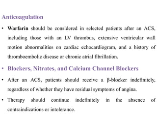 Anticoagulation
• Warfarin should be considered in selected patients after an ACS,
including those with an LV thrombus, extensive ventricular wall
motion abnormalities on cardiac echocardiogram, and a history of
thromboembolic disease or chronic atrial fibrillation.
• Blockers, Nitrates, and Calcium Channel Blockers
• After an ACS, patients should receive a β-blocker indefinitely,
regardless of whether they have residual symptoms of angina.
• Therapy should continue indefinitely in the absence of
contraindications or intolerance.
 