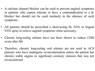 • A calcium channel blocker can be used to prevent anginal symptoms
in patients who cannot tolerate or have a contraindication to a β-
blocker but should not be used routinely in the absence of such
symptoms.
• All patients should be prescribed a short-acting SL NTG or lingual
NTG spray to relieve anginal symptoms when necessary.
• Chronic long-acting nitrates have not been shown to reduce CHD
event after MI.
• Therefore, chronic long-acting oral nitrates are not used in ACS
patients who have undergone revascularization unless the patient has
chronic stable angina or significant coronary stenosis that was not
revascularized
 