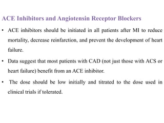 ACE Inhibitors and Angiotensin Receptor Blockers
• ACE inhibitors should be initiated in all patients after MI to reduce
mortality, decrease reinfarction, and prevent the development of heart
failure.
• Data suggest that most patients with CAD (not just those with ACS or
heart failure) benefit from an ACE inhibitor.
• The dose should be low initially and titrated to the dose used in
clinical trials if tolerated.
 