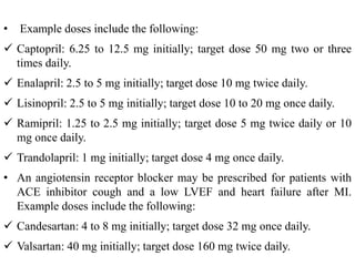 • Example doses include the following:
 Captopril: 6.25 to 12.5 mg initially; target dose 50 mg two or three
times daily.
 Enalapril: 2.5 to 5 mg initially; target dose 10 mg twice daily.
 Lisinopril: 2.5 to 5 mg initially; target dose 10 to 20 mg once daily.
 Ramipril: 1.25 to 2.5 mg initially; target dose 5 mg twice daily or 10
mg once daily.
 Trandolapril: 1 mg initially; target dose 4 mg once daily.
• An angiotensin receptor blocker may be prescribed for patients with
ACE inhibitor cough and a low LVEF and heart failure after MI.
Example doses include the following:
 Candesartan: 4 to 8 mg initially; target dose 32 mg once daily.
 Valsartan: 40 mg initially; target dose 160 mg twice daily.
 