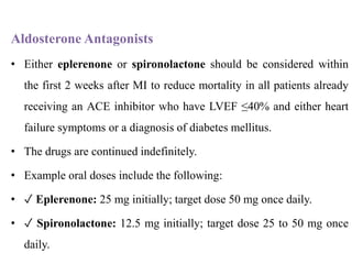 Aldosterone Antagonists
• Either eplerenone or spironolactone should be considered within
the first 2 weeks after MI to reduce mortality in all patients already
receiving an ACE inhibitor who have LVEF ≤40% and either heart
failure symptoms or a diagnosis of diabetes mellitus.
• The drugs are continued indefinitely.
• Example oral doses include the following:
• ✓ Eplerenone: 25 mg initially; target dose 50 mg once daily.
• ✓ Spironolactone: 12.5 mg initially; target dose 25 to 50 mg once
daily.
 