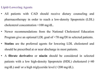 Lipid-Lowering Agents
• All patients with CAD should receive dietary counseling and
pharmacotherapy in order to reach a low-density lipoprotein (LDL)
cholesterol concentration <100 mg/dL.
• Newer recommendations from the National Cholesterol Education
Program give an optional LDL goal of <70 mg/Dl in selected patients.
• Statins are the preferred agents for lowering LDL cholesterol and
should be prescribed at or near discharge in most patients.
• A fibrate derivative or niacin should be considered in selected
patients with a low high-density lipoprotein (HDL) cholesterol (<40
mg/dL) and/ or a high triglyceride level (>200 mg/dL).
 