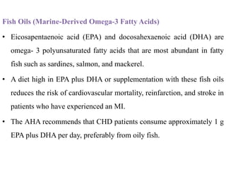 Fish Oils (Marine-Derived Omega-3 Fatty Acids)
• Eicosapentaenoic acid (EPA) and docosahexaenoic acid (DHA) are
omega- 3 polyunsaturated fatty acids that are most abundant in fatty
fish such as sardines, salmon, and mackerel.
• A diet high in EPA plus DHA or supplementation with these fish oils
reduces the risk of cardiovascular mortality, reinfarction, and stroke in
patients who have experienced an MI.
• The AHA recommends that CHD patients consume approximately 1 g
EPA plus DHA per day, preferably from oily fish.
 