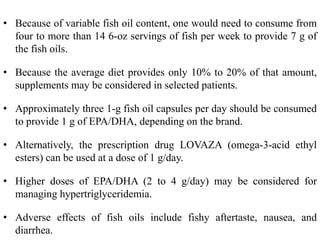 • Because of variable fish oil content, one would need to consume from
four to more than 14 6-oz servings of fish per week to provide 7 g of
the fish oils.
• Because the average diet provides only 10% to 20% of that amount,
supplements may be considered in selected patients.
• Approximately three 1-g fish oil capsules per day should be consumed
to provide 1 g of EPA/DHA, depending on the brand.
• Alternatively, the prescription drug LOVAZA (omega-3-acid ethyl
esters) can be used at a dose of 1 g/day.
• Higher doses of EPA/DHA (2 to 4 g/day) may be considered for
managing hypertriglyceridemia.
• Adverse effects of fish oils include fishy aftertaste, nausea, and
diarrhea.
 