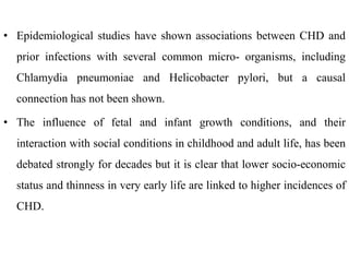 • Epidemiological studies have shown associations between CHD and
prior infections with several common micro- organisms, including
Chlamydia pneumoniae and Helicobacter pylori, but a causal
connection has not been shown.
• The influence of fetal and infant growth conditions, and their
interaction with social conditions in childhood and adult life, has been
debated strongly for decades but it is clear that lower socio-economic
status and thinness in very early life are linked to higher incidences of
CHD.
 