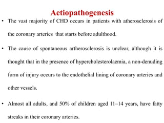 Aetiopathogenesis
• The vast majority of CHD occurs in patients with atherosclerosis of
the coronary arteries that starts before adulthood.
• The cause of spontaneous artherosclerosis is unclear, although it is
thought that in the presence of hypercholesterolaemia, a non-denuding
form of injury occurs to the endothelial lining of coronary arteries and
other vessels.
• Almost all adults, and 50% of children aged 11–14 years, have fatty
streaks in their coronary arteries.
 