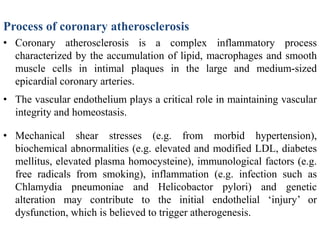Process of coronary atherosclerosis
• Coronary atherosclerosis is a complex inflammatory process
characterized by the accumulation of lipid, macrophages and smooth
muscle cells in intimal plaques in the large and medium-sized
epicardial coronary arteries.
• The vascular endothelium plays a critical role in maintaining vascular
integrity and homeostasis.
• Mechanical shear stresses (e.g. from morbid hypertension),
biochemical abnormalities (e.g. elevated and modified LDL, diabetes
mellitus, elevated plasma homocysteine), immunological factors (e.g.
free radicals from smoking), inflammation (e.g. infection such as
Chlamydia pneumoniae and Helicobactor pylori) and genetic
alteration may contribute to the initial endothelial ‘injury’ or
dysfunction, which is believed to trigger atherogenesis.
 