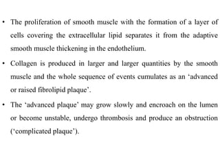 • The proliferation of smooth muscle with the formation of a layer of
cells covering the extracellular lipid separates it from the adaptive
smooth muscle thickening in the endothelium.
• Collagen is produced in larger and larger quantities by the smooth
muscle and the whole sequence of events cumulates as an ‘advanced
or raised fibrolipid plaque’.
• The ‘advanced plaque’ may grow slowly and encroach on the lumen
or become unstable, undergo thrombosis and produce an obstruction
(‘complicated plaque’).
 