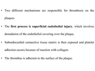 • Two different mechanisms are responsible for thrombosis on the
plaques.
• The first process is superficial endothelial injury, which involves
denudation of the endothelial covering over the plaque.
• Subendocardial connective tissue matrix is then exposed and platelet
adhesion occurs because of reaction with collagen.
• The thrombus is adherent to the surface of the plaque.
 