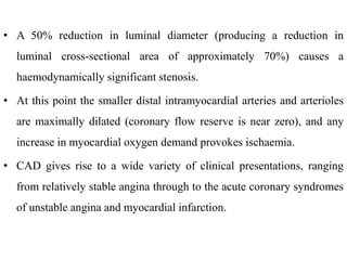 • A 50% reduction in luminal diameter (producing a reduction in
luminal cross-sectional area of approximately 70%) causes a
haemodynamically significant stenosis.
• At this point the smaller distal intramyocardial arteries and arterioles
are maximally dilated (coronary flow reserve is near zero), and any
increase in myocardial oxygen demand provokes ischaemia.
• CAD gives rise to a wide variety of clinical presentations, ranging
from relatively stable angina through to the acute coronary syndromes
of unstable angina and myocardial infarction.
 