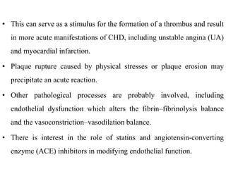 • This can serve as a stimulus for the formation of a thrombus and result
in more acute manifestations of CHD, including unstable angina (UA)
and myocardial infarction.
• Plaque rupture caused by physical stresses or plaque erosion may
precipitate an acute reaction.
• Other pathological processes are probably involved, including
endothelial dysfunction which alters the fibrin–fibrinolysis balance
and the vasoconstriction–vasodilation balance.
• There is interest in the role of statins and angiotensin-converting
enzyme (ACE) inhibitors in modifying endothelial function.
 