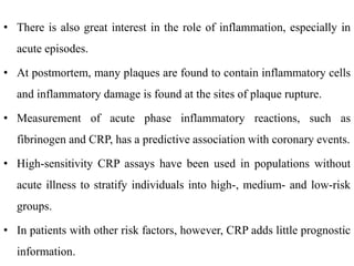 • There is also great interest in the role of inflammation, especially in
acute episodes.
• At postmortem, many plaques are found to contain inflammatory cells
and inflammatory damage is found at the sites of plaque rupture.
• Measurement of acute phase inflammatory reactions, such as
fibrinogen and CRP, has a predictive association with coronary events.
• High-sensitivity CRP assays have been used in populations without
acute illness to stratify individuals into high-, medium- and low-risk
groups.
• In patients with other risk factors, however, CRP adds little prognostic
information.
 