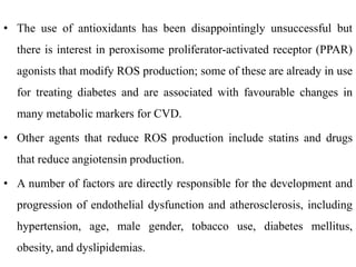 • The use of antioxidants has been disappointingly unsuccessful but
there is interest in peroxisome proliferator-activated receptor (PPAR)
agonists that modify ROS production; some of these are already in use
for treating diabetes and are associated with favourable changes in
many metabolic markers for CVD.
• Other agents that reduce ROS production include statins and drugs
that reduce angiotensin production.
• A number of factors are directly responsible for the development and
progression of endothelial dysfunction and atherosclerosis, including
hypertension, age, male gender, tobacco use, diabetes mellitus,
obesity, and dyslipidemias.
 