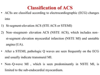 Classification of ACS
• ACSs are classified according to electrocardiographic (ECG) changes
into
1) St-segment-elevation ACS (STE ACS or STEMI)
2) Non–stsegment- elevation ACS (NSTE ACS), which includes non–
st-segment elevation myocardial infarction (NSTE MI) and unstable
angina (UA).
• After a STEMI, pathologic Q waves are seen frequently on the ECG
and usually indicate transmural MI.
• Non–Q-wave MI , which is seen predominantly in NSTE MI, is
limited to the sub-endocardial myocardium.
 