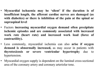 • Myocardial ischaemia may be ‘silent’ if the duration is of
insufficient length, the afferent cardiac nerves are damaged (as
with diabetics) or there is inhibition of the pain at the spinal or
supraspinal level
• Factors increasing myocardial oxygen demand often precipitate
ischemic episodes and are commonly associated with increased
work rate (heart rate) and increased work load (force of
contractility).
• Less commonly, myocardial ischemia can also arise if oxygen
demand is abnormally increased, as may occur in patients with
thyrotoxicosis or severe ventricular hypertrophy due to
hypertension.
• Myocardial oxygen supply is dependent on the luminal cross-sectional
area of the coronary artery and coronary arteriolar tone.
 