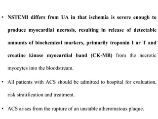 • NSTEMI differs from UA in that ischemia is severe enough to
produce myocardial necrosis, resulting in release of detectable
amounts of biochemical markers, primarily troponin I or T and
creatine kinase myocardial band (CK-MB) from the necrotic
myocytes into the bloodstream.
• All patients with ACS should be admitted to hospital for evaluation,
risk stratification and treatment.
• ACS arises from the rupture of an unstable atheromatous plaque.
 