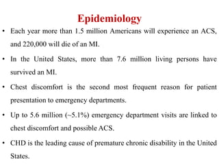 Epidemiology
• Each year more than 1.5 million Americans will experience an ACS,
and 220,000 will die of an MI.
• In the United States, more than 7.6 million living persons have
survived an MI.
• Chest discomfort is the second most frequent reason for patient
presentation to emergency departments.
• Up to 5.6 million (~5.1%) emergency department visits are linked to
chest discomfort and possible ACS.
• CHD is the leading cause of premature chronic disability in the United
States.
 