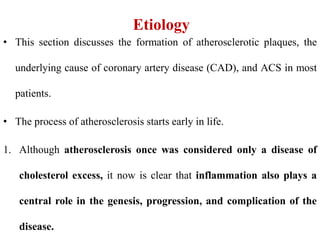 Etiology
• This section discusses the formation of atherosclerotic plaques, the
underlying cause of coronary artery disease (CAD), and ACS in most
patients.
• The process of atherosclerosis starts early in life.
1. Although atherosclerosis once was considered only a disease of
cholesterol excess, it now is clear that inflammation also plays a
central role in the genesis, progression, and complication of the
disease.
 