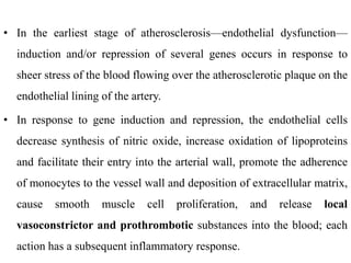 • In the earliest stage of atherosclerosis—endothelial dysfunction—
induction and/or repression of several genes occurs in response to
sheer stress of the blood flowing over the atherosclerotic plaque on the
endothelial lining of the artery.
• In response to gene induction and repression, the endothelial cells
decrease synthesis of nitric oxide, increase oxidation of lipoproteins
and facilitate their entry into the arterial wall, promote the adherence
of monocytes to the vessel wall and deposition of extracellular matrix,
cause smooth muscle cell proliferation, and release local
vasoconstrictor and prothrombotic substances into the blood; each
action has a subsequent inflammatory response.
 