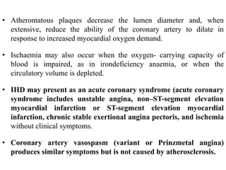 • Atheromatous plaques decrease the lumen diameter and, when
extensive, reduce the ability of the coronary artery to dilate in
response to increased myocardial oxygen demand.
• Ischaemia may also occur when the oxygen- carrying capacity of
blood is impaired, as in irondeficiency anaemia, or when the
circulatory volume is depleted.
• IHD may present as an acute coronary syndrome (acute coronary
syndrome includes unstable angina, non–ST-segment elevation
myocardial infarction or ST-segment elevation myocardial
infarction, chronic stable exertional angina pectoris, and ischemia
without clinical symptoms.
• Coronary artery vasospasm (variant or Prinzmetal angina)
produces similar symptoms but is not caused by atherosclerosis.
 