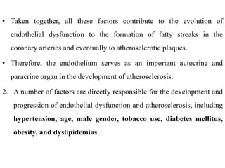 • Taken together, all these factors contribute to the evolution of
endothelial dysfunction to the formation of fatty streaks in the
coronary arteries and eventually to atherosclerotic plaques.
• Therefore, the endothelium serves as an important autocrine and
paracrine organ in the development of atherosclerosis.
2. A number of factors are directly responsible for the development and
progression of endothelial dysfunction and atherosclerosis, including
hypertension, age, male gender, tobacco use, diabetes mellitus,
obesity, and dyslipidemias.
 