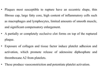 • Plaques most susceptible to rupture have an eccentric shape, thin
fibrous cap, large fatty core, high content of inflammatory cells such
as macrophages and lymphocytes, limited amounts of smooth muscle,
and significant compensatory enlargement.
• A partially or completely occlusive clot forms on top of the ruptured
plaque.
• Exposure of collagen and tissue factor induce platelet adhesion and
activation, which promote release of adenosine diphosphate and
thromboxane A2 from platelets.
• These produce vasoconstriction and potentiate platelet activation.
 