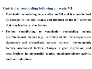 Ventricular remodeling following an acute MI
• Ventricular remodeling occurs after an MI and is characterized
by changes in the size, shape, and function of the left ventricle
that may lead to cardiac failure.
• Factors contributing to ventricular remodeling include
neurohormonal factors (e.g., activation of the renin-angiotensin-
aldosterone and sympathetic nervous systems), hemodynamic
factors, mechanical factors, changes in gene expression, and
modifications in myocardial matrix metalloproteinase activity
and their inhibitors.
 