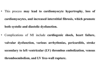 • This process may lead to cardiomyocyte hypertrophy, loss of
cardiomyocytes, and increased interstitial fibrosis, which promote
both systolic and diastolic dysfunction.
• Complications of MI include cardiogenic shock, heart failure,
valvular dysfunction, various arrhythmias, pericarditis, stroke
secondary to left ventricular (LV) thrombus embolization, venous
thromboembolism, and LV free-wall rupture.
 