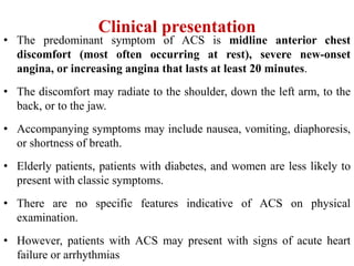 Clinical presentation
• The predominant symptom of ACS is midline anterior chest
discomfort (most often occurring at rest), severe new-onset
angina, or increasing angina that lasts at least 20 minutes.
• The discomfort may radiate to the shoulder, down the left arm, to the
back, or to the jaw.
• Accompanying symptoms may include nausea, vomiting, diaphoresis,
or shortness of breath.
• Elderly patients, patients with diabetes, and women are less likely to
present with classic symptoms.
• There are no specific features indicative of ACS on physical
examination.
• However, patients with ACS may present with signs of acute heart
failure or arrhythmias
 
