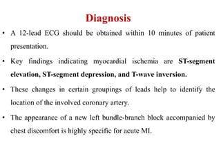 Diagnosis
• A 12-lead ECG should be obtained within 10 minutes of patient
presentation.
• Key findings indicating myocardial ischemia are ST-segment
elevation, ST-segment depression, and T-wave inversion.
• These changes in certain groupings of leads help to identify the
location of the involved coronary artery.
• The appearance of a new left bundle-branch block accompanied by
chest discomfort is highly specific for acute MI.
 