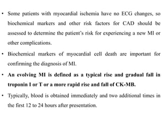 • Some patients with myocardial ischemia have no ECG changes, so
biochemical markers and other risk factors for CAD should be
assessed to determine the patient’s risk for experiencing a new MI or
other complications.
• Biochemical markers of myocardial cell death are important for
confirming the diagnosis of MI.
• An evolving MI is defined as a typical rise and gradual fall in
troponin I or T or a more rapid rise and fall of CK-MB.
• Typically, blood is obtained immediately and two additional times in
the first 12 to 24 hours after presentation.
 
