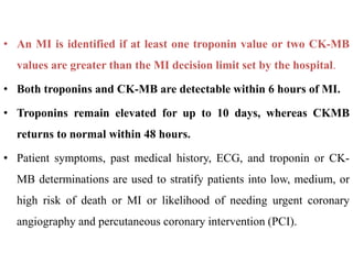 • An MI is identified if at least one troponin value or two CK-MB
values are greater than the MI decision limit set by the hospital.
• Both troponins and CK-MB are detectable within 6 hours of MI.
• Troponins remain elevated for up to 10 days, whereas CKMB
returns to normal within 48 hours.
• Patient symptoms, past medical history, ECG, and troponin or CK-
MB determinations are used to stratify patients into low, medium, or
high risk of death or MI or likelihood of needing urgent coronary
angiography and percutaneous coronary intervention (PCI).
 