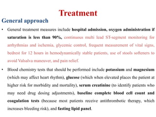 Treatment
General approach
• General treatment measures include hospital admission, oxygen administration if
saturation is less than 90%, continuous multi lead ST-segment monitoring for
arrhythmias and ischemia, glycemic control, frequent measurement of vital signs,
bedrest for 12 hours in hemodynamically stable patients, use of stools softeners to
avoid Valsalva maneuver, and pain relief.
• Blood chemistry tests that should be performed include potassium and magnesium
(which may affect heart rhythm), glucose (which when elevated places the patient at
higher risk for morbidity and mortality), serum creatinine (to identify patients who
may need drug dosing adjustments), baseline complete blood cell count and
coagulation tests (because most patients receive antithrombotic therapy, which
increases bleeding risk), and fasting lipid panel.
 