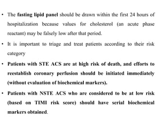 • The fasting lipid panel should be drawn within the first 24 hours of
hospitalization because values for cholesterol (an acute phase
reactant) may be falsely low after that period.
• It is important to triage and treat patients according to their risk
category
• Patients with STE ACS are at high risk of death, and efforts to
reestablish coronary perfusion should be initiated immediately
(without evaluation of biochemical markers).
• Patients with NSTE ACS who are considered to be at low risk
(based on TIMI risk score) should have serial biochemical
markers obtained.
 