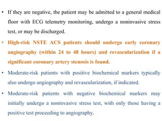 • If they are negative, the patient may be admitted to a general medical
floor with ECG telemetry monitoring, undergo a noninvasive stress
test, or may be discharged.
• High-risk NSTE ACS patients should undergo early coronary
angiography (within 24 to 48 hours) and revascularization if a
significant coronary artery stenosis is found.
• Moderate-risk patients with positive biochemical markers typically
also undergo angiography and revascularization, if indicated.
• Moderate-risk patients with negative biochemical markers may
initially undergo a noninvasive stress test, with only those having a
positive test proceeding to angiography.
 