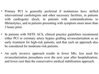 • Primary PCI is generally preferred if institutions have skilled
interventional cardiologists and other necessary facilities, in patients
with cardiogenic shock, in patients with contraindications to
fibrinolytics, and in patients presenting with symptom onset more than
3 hours prior.
• In patients with NSTE ACS, clinical practice guidelines recommend
either PCI or coronary artery bypass grafting revascularization as an
early treatment for high-risk patients, and that such an approach also
be considered for moderate-risk patients.
• An early invasive approach results in fewer MIs, less need for
revascularization procedures over the next year after hospitalization,
and lower cost than the conservative medical stabilization approach.
 