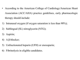 • According to the American College of Cardiology/American Heart
Association (ACC/AHA) practice guidelines, early pharmacologic
therapy should include:
1) Intranasal oxygen (if oxygen saturation is less than 90%);
2) Sublingual (SL) nitroglycerin (NTG);
3) Aspirin;
4) A β-blocker;
5) Unfractionated heparin (UFH) or enoxaparin;
6) Fibrinolysis in eligible candidates.
 