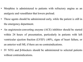 • Morphine is administered to patients with refractory angina as an
analgesic and venodilator that lowers preload.
• These agents should be administered early, while the patient is still in
the emergency department.
• An angiotensin-converting enzyme (ACE) inhibitor should be started
within 24 hours of presentation, particularly in patients with left
ventricular ejection fraction (LVEF) ≤40%, signs of heart failure, or
an anterior wall MI, if there are no contraindications.
• IV NTG and β-blockers should be administered to selected patients
without contraindications.
 