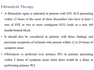 Fibrinolytic Therapy
• A fibrinolytic agent is indicated in patients with STE ACS presenting
within 12 hours of the onset of chest discomfort who have at least 1
mm of STE in two or more contiguous ECG leads or a new left
bundle-branch block.
• It should also be considered in patients with those findings and
persistent symptoms of ischemia who present within 12 to 24 hours of
symptom onset.
• Fibrinolysis is preferred over primary PCI in patients presenting
within 3 hours of symptom onset when there would be a delay in
performing primary PCI.
 