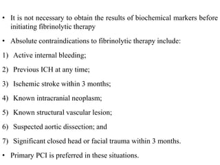 • It is not necessary to obtain the results of biochemical markers before
initiating fibrinolytic therapy
• Absolute contraindications to fibrinolytic therapy include:
1) Active internal bleeding;
2) Previous ICH at any time;
3) Ischemic stroke within 3 months;
4) Known intracranial neoplasm;
5) Known structural vascular lesion;
6) Suspected aortic dissection; and
7) Significant closed head or facial trauma within 3 months.
• Primary PCI is preferred in these situations.
 