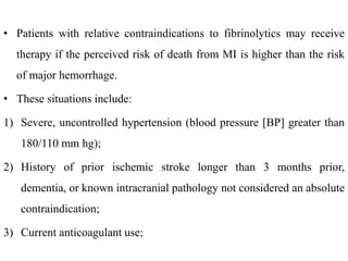 • Patients with relative contraindications to fibrinolytics may receive
therapy if the perceived risk of death from MI is higher than the risk
of major hemorrhage.
• These situations include:
1) Severe, uncontrolled hypertension (blood pressure [BP] greater than
180/110 mm hg);
2) History of prior ischemic stroke longer than 3 months prior,
dementia, or known intracranial pathology not considered an absolute
contraindication;
3) Current anticoagulant use;
 