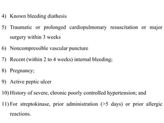 4) Known bleeding diathesis
5) Traumatic or prolonged cardiopulmonary resuscitation or major
surgery within 3 weeks
6) Noncompressible vascular puncture
7) Recent (within 2 to 4 weeks) internal bleeding;
8) Pregnancy;
9) Active peptic ulcer
10) History of severe, chronic poorly controlled hypertension; and
11) For streptokinase, prior administration (>5 days) or prior allergic
reactions.
 