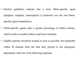• Practice guidelines indicate that a more fibrin-specific agent
(alteplase, reteplase, tenecteplase) is preferred over the non–fibrin-
specific agent streptokinase.
• Fibrin-specific agents open a greater percentage of infarct arteries,
which results in smaller infarcts and lower mortality.
• Eligible patients should be treated as soon as possible, but preferably
within 30 minutes from the time they present to the emergency
department, with one of the following regimens:
 