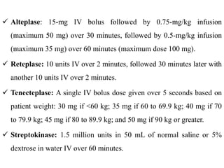  Alteplase: 15-mg IV bolus followed by 0.75-mg/kg infusion
(maximum 50 mg) over 30 minutes, followed by 0.5-mg/kg infusion
(maximum 35 mg) over 60 minutes (maximum dose 100 mg).
 Reteplase: 10 units IV over 2 minutes, followed 30 minutes later with
another 10 units IV over 2 minutes.
 Tenecteplase: A single IV bolus dose given over 5 seconds based on
patient weight: 30 mg if <60 kg; 35 mg if 60 to 69.9 kg; 40 mg if 70
to 79.9 kg; 45 mg if 80 to 89.9 kg; and 50 mg if 90 kg or greater.
 Streptokinase: 1.5 million units in 50 mL of normal saline or 5%
dextrose in water IV over 60 minutes.
 