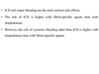• ICH and major bleeding are the most serious side effects.
• The risk of ICH is higher with fibrin-specific agents than with
streptokinase.
• However, the risk of systemic bleeding other than ICH is higher with
streptokinase than with fibrin-specific agents.
 