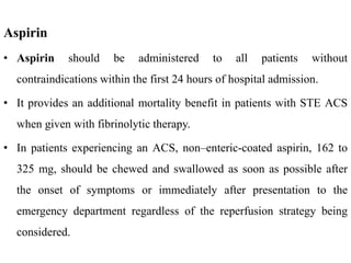 Aspirin
• Aspirin should be administered to all patients without
contraindications within the first 24 hours of hospital admission.
• It provides an additional mortality benefit in patients with STE ACS
when given with fibrinolytic therapy.
• In patients experiencing an ACS, non–enteric-coated aspirin, 162 to
325 mg, should be chewed and swallowed as soon as possible after
the onset of symptoms or immediately after presentation to the
emergency department regardless of the reperfusion strategy being
considered.
 