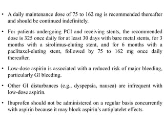 • A daily maintenance dose of 75 to 162 mg is recommended thereafter
and should be continued indefinitely.
• For patients undergoing PCI and receiving stents, the recommended
dose is 325 once daily for at least 30 days with bare metal stents, for 3
months with a sirolimus-eluting stent, and for 6 months with a
paclitaxel-eluting stent, followed by 75 to 162 mg once daily
thereafter.
• Low-dose aspirin is associated with a reduced risk of major bleeding,
particularly GI bleeding.
• Other GI disturbances (e.g., dyspepsia, nausea) are infrequent with
low-dose aspirin.
• Ibuprofen should not be administered on a regular basis concurrently
with aspirin because it may block aspirin’s antiplatelet effects.
 