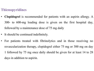 Thienopyridines
• Clopidogrel is recommended for patients with an aspirin allergy. A
300- to 600-mg loading dose is given on the first hospital day,
followed by a maintenance dose of 75 mg daily
• It should be continued indefinitely.
• For patients treated with fibrinolytics and in those receiving no
revascularization therapy, clopidogrel either 75 mg or 300 mg on day
1 followed by 75 mg once daily should be given for at least 14 to 28
days in addition to aspirin.
 