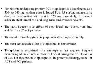 • For patients undergoing primary PCI, clopidogrel is administered as a
300- to 600-mg loading dose followed by a 75 mg/day maintenance
dose, in combination with aspirin 325 mg once daily, to prevent
subacute stent thrombosis and long-term cardiovascular events.
• The most frequent side effects of clopidogrel are nausea, vomiting,
and diarrhea (5% of patients).
• Thrombotic thrombocytopenia purpura has been reported rarely.
• The most serious side effect of clopidogrel is hemorrhage.
• Ticlopidine is associated with neutropenia that requires frequent
monitoring of the complete blood cell count during the first 3 months
of use. For this reason, clopidogrel is the preferred thienopyridine for
ACS and PCI patients.
 