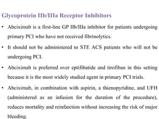 Glycoprotein IIb/IIIa Receptor Inhibitors
• Abciximab is a first-line GP IIb/IIIa inhibitor for patients undergoing
primary PCI who have not received fibrinolytics.
• It should not be administered to STE ACS patients who will not be
undergoing PCI.
• Abciximab is preferred over eptifibatide and tirofiban in this setting
because it is the most widely studied agent in primary PCI trials.
• Abciximab, in combination with aspirin, a thienopyridine, and UFH
(administered as an infusion for the duration of the procedure),
reduces mortality and reinfarction without increasing the risk of major
bleeding.
 